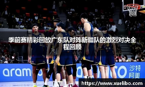 季前赛精彩回放广东队对阵新疆队的激烈对决全程回顾